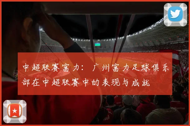 中超联赛富力：广州富力足球俱乐部在中超联赛中的表现与成就