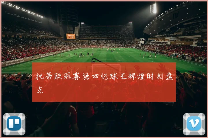 托蒂欧冠赛场回忆球王辉煌时刻盘点