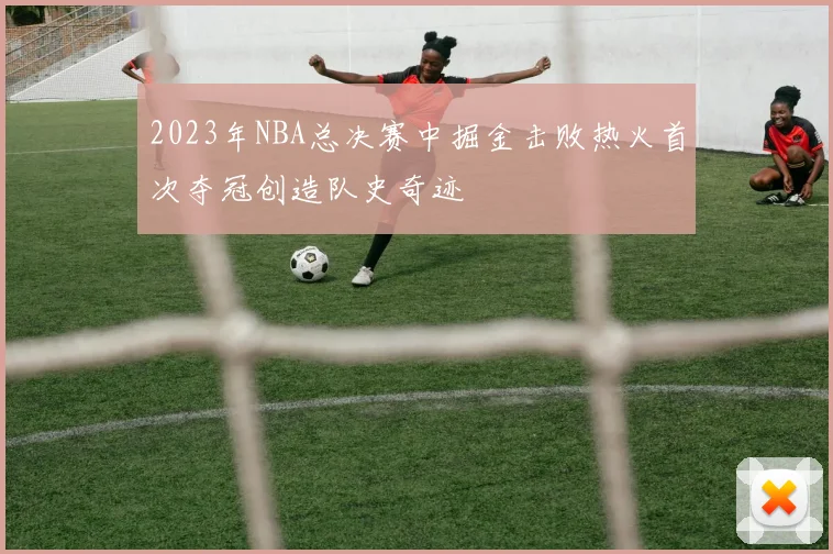 2023年NBA总决赛中掘金击败热火首次夺冠创造队史奇迹