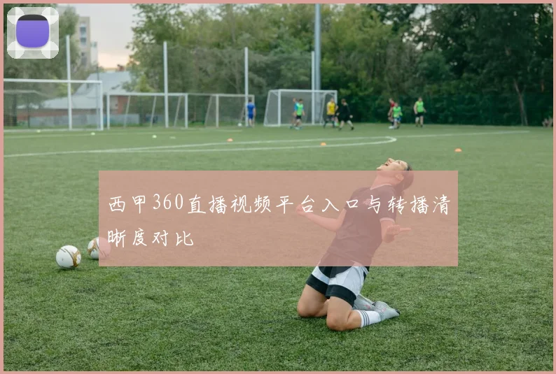 西甲360直播视频平台入口与转播清晰度对比