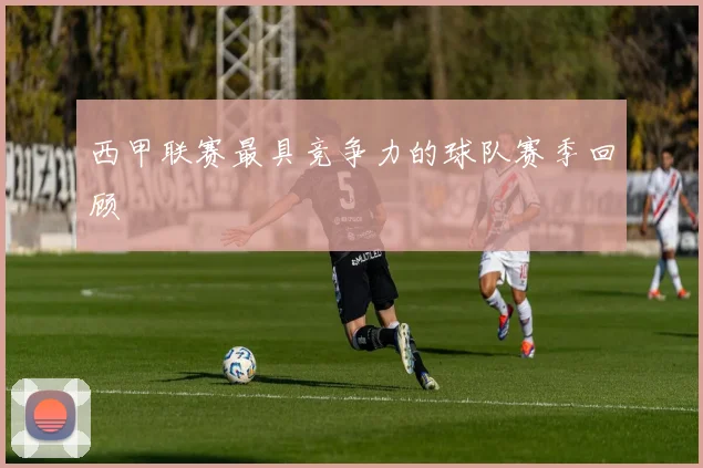 西甲联赛最具竞争力的球队赛季回顾